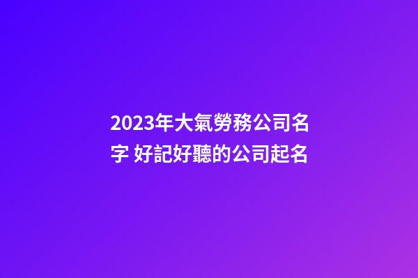 2023年大氣勞務公司名字 好記好聽的公司起名